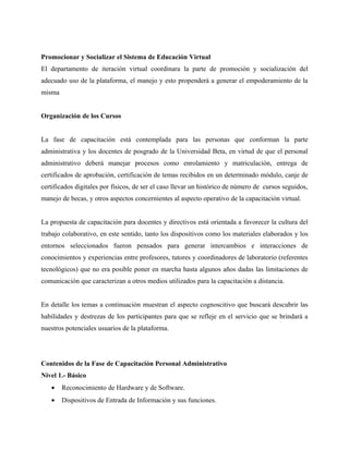 Promocionar y Socializar el Sistema de Educación Virtual
El departamento de iteración virtual coordinara la parte de promoción y socialización del
adecuado uso de la plataforma, el manejo y esto propenderá a generar el empoderamiento de la
misma


Organización de los Cursos


La fase de capacitación está contemplada para las personas que conforman la parte
administrativa y los docentes de posgrado de la Universidad Beta, en virtud de que el personal
administrativo deberá manejar procesos como enrolamiento y matriculación, entrega de
certificados de aprobación, certificación de temas recibidos en un determinado módulo, canje de
certificados digitales por físicos, de ser el caso llevar un histórico de número de cursos seguidos,
manejo de becas, y otros aspectos concernientes al aspecto operativo de la capacitación virtual.


La propuesta de capacitación para docentes y directivos está orientada a favorecer la cultura del
trabajo colaborativo, en este sentido, tanto los dispositivos como los materiales elaborados y los
entornos seleccionados fueron pensados para generar intercambios e interacciones de
conocimientos y experiencias entre profesores, tutores y coordinadores de laboratorio (referentes
tecnológicos) que no era posible poner en marcha hasta algunos años dadas las limitaciones de
comunicación que caracterizan a otros medios utilizados para la capacitación a distancia.


En detalle los temas a continuación muestran el aspecto cognoscitivo que buscará descubrir las
habilidades y destrezas de los participantes para que se refleje en el servicio que se brindará a
nuestros potenciales usuarios de la plataforma.




Contenidos de la Fase de Capacitación Personal Administrativo
Nivel 1.- Básico
   •    Reconocimiento de Hardware y de Software.
   •    Dispositivos de Entrada de Información y sus funciones.
 