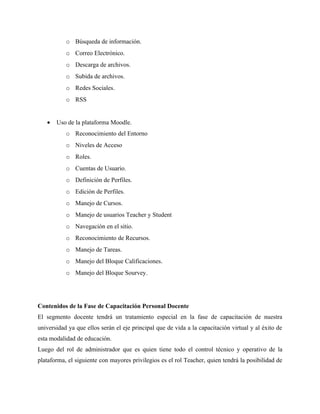 o Búsqueda de información.
           o Correo Electrónico.
           o Descarga de archivos.
           o Subida de archivos.
           o Redes Sociales.
           o RSS


   •   Uso de la plataforma Moodle.
           o Reconocimiento del Entorno
           o Niveles de Acceso
           o Roles.
           o Cuentas de Usuario.
           o Definición de Perfiles.
           o Edición de Perfiles.
           o Manejo de Cursos.
           o Manejo de usuarios Teacher y Student
           o Navegación en el sitio.
           o Reconocimiento de Recursos.
           o Manejo de Tareas.
           o Manejo del Bloque Calificaciones.
           o Manejo del Bloque Sourvey.




Contenidos de la Fase de Capacitación Personal Docente
El segmento docente tendrá un tratamiento especial en la fase de capacitación de nuestra
universidad ya que ellos serán el eje principal que de vida a la capacitación virtual y al éxito de
esta modalidad de educación.
Luego del rol de administrador que es quien tiene todo el control técnico y operativo de la
plataforma, el siguiente con mayores privilegios es el rol Teacher, quien tendrá la posibilidad de
 