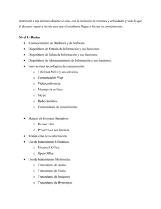 matricular a sus alumnos diseñar al sitio, con la inclusión de recursos y actividades y todo lo que
el docente requiera incluir para que el estudiante llegue a formar su conocimiento.


Nivel 1.- Básico
   •   Reconocimiento de Hardware y de Software.
   •   Dispositivos de Entrada de Información y sus funciones.
   •   Dispositivos de Salida de Información y sus funciones.
   •   Dispositivos de Almacenamiento de Información y sus funciones.
   •   Innovaciones tecnológicas de comunicación.
           o   Telefonía Móvil y sus servicios.
           o Comunicación Wap
           o Videoconferencia.
           o Mensajería en línea.
           o Skype
           o Redes Sociales.
           o Comunidades de conocimiento.


   •   Manejo de Sistemas Operativos
           o De uso Libre
           o Privativos o con licencia.
   •   Tratamiento de la información
   •   Uso de herramientas Ofimáticas
           o Microsoft Office.
           o Open Office.
   •   Uso de herramientas Multimedia.
           o Tratamiento de Audio.
           o Tratamiento de Video.
           o Tratamiento de Imágenes
           o Tratamiento de Hypertexto
 