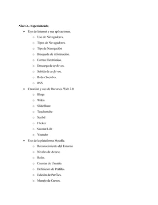 Nivel 2.- Especializado
   •   Uso de Internet y sus aplicaciones.
          o Uso de Navegadores.
          o Tipos de Navegadores.
          o Tips de Navegación
          o Búsqueda de información.
          o Correo Electrónico.
          o Descarga de archivos.
          o Subida de archivos.
          o Redes Sociales.
          o RSS
   •   Creación y uso de Recursos Web 2.0
          o Blogs
          o Wikis
          o SlideShare
          o Teachertube
          o Scribd
          o Flicker
          o Second Life
          o Youtube
   •   Uso de la plataforma Moodle.
          o Reconocimiento del Entorno
          o Niveles de Acceso
          o Roles.
          o Cuentas de Usuario.
          o Definición de Perfiles.
          o Edición de Perfiles.
          o Manejo de Cursos.
 