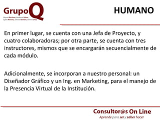 HUMANO   En primer lugar, se cuenta con una Jefa de Proyecto, y cuatro colaboradoras; por otra parte, se cuenta con tres instructores, mismos que se encargarán secuencialmente de cada módulo. Adicionalmente, se incorporan a nuestro personal: un Diseñador Gráfico y un Ing. en Marketing, para el manejo de la Presencia Virtual de la Institución. 