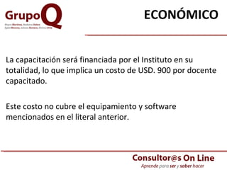 ECONÓMICO   La capacitación será financiada por el Instituto en su totalidad, lo que implica un costo de USD. 900 por docente capacitado. Este costo no cubre el equipamiento y software mencionados en el literal anterior.  
