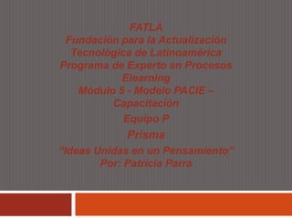FATLA
 Fundación para la Actualización
  Tecnológica de Latinoamérica
Programa de Experto en Procesos
           Elearning
   Módulo 5 - Modelo PACIE –
         Capacitación
            Equipo P
            Prisma
“Ideas Unidas en un Pensamiento”
        Por: Patricia Parra
 