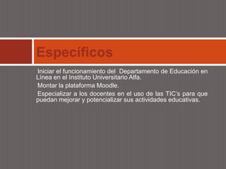 Específicos
•Iniciar el funcionamiento del Departamento de Educación en
Línea en el Instituto Universitario Alfa.
•Montar la plataforma Moodle.

•Especializar a los docentes en el uso de las TIC’s para que
puedan mejorar y potencializar sus actividades educativas.
 