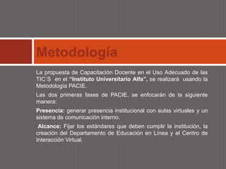Metodología
La propuesta de Capacitación Docente en el Uso Adecuado de las
TIC´S en el “Instituto Universitario Alfa”, se realizará usando la
Metodología PACIE.
Las dos primeras fases de PACIE, se enfocarán de la siguiente
manera:
Presencia: generar presencia institucional con aulas virtuales y un
sistema de comunicación interno.
 Alcance: Fijar los estándares que deben cumplir la institución, la
creación del Departamento de Educación en Línea y el Centro de
Interacción Virtual.
 