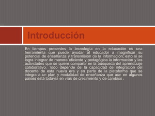 Introducción
En tiempos presentes la tecnología en la educación es una
herramienta que puede ayudar al educador a magnificar su
potencial de enseñanza y transmisión de la información; esto si se
logra integrar de manera eficiente y pedagógica la información y las
actividades que se quiere compartir en la búsqueda del aprendizaje
colaborativo. Todo depende de la capacidad de integración del
docente de esta nueva era y en parte de la plataforma que se
integra a un plan y modalidad de enseñanza que aun en algunos
países está todavía en vías de crecimiento y de cambios .
 