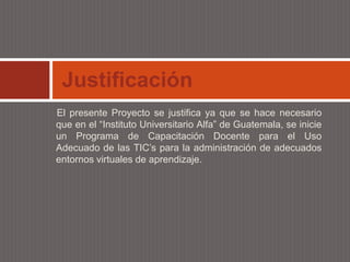 Justificación
El presente Proyecto se justifica ya que se hace necesario
que en el “Instituto Universitario Alfa” de Guatemala, se inicie
un Programa de Capacitación Docente para el Uso
Adecuado de las TIC’s para la administración de adecuados
entornos virtuales de aprendizaje.
 
