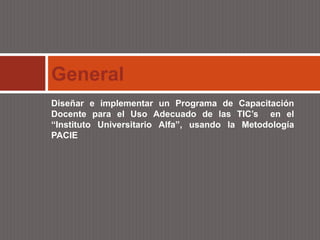 General
Diseñar e implementar un Programa de Capacitación
Docente para el Uso Adecuado de las TIC’s en el
“Instituto Universitario Alfa”, usando la Metodología
PACIE
 