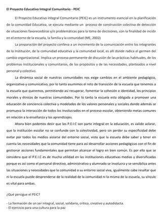 El Proyecto Educativo Integral Comunitario - PEIC

      El Proyecto Educativo Integral Comunitario (PEIC) es un instrumento esencial en la planificación
de la comunidad Educativa, se ejecuta mediante un proceso de construcción colectiva de detección
de situaciones favorecedoras y/o problemáticas para la toma de decisiones, con la finalidad de incidir
en el entorno de la escuela, la familia y la comunidad (ME, 2002)
      La preparación del proyecto conlleva a un incremento de la comunicación entre los integrantes
de la Institución, de la comunidad educativa y la comunidad local, es allí donde radica el germen del
cambio organizacional. Implica un proceso permanente de discusión de las prácticas habituales, de los
problemas institucionales y comunitarios, de los propósitos y de las necesidades, planteados a nivel
personal y colectivo.
      La dinámica social de nuestras comunidades nos exige cambios en el ambiente pedagógico,
organizativo y comunicativo, por lo tanto asumimos el reto de transición de la escuela que tenemos a
la escuela que queremos, permitiendo así recuperar, fomentar la cohesión e identidad, los principios
morales y étnicos de nuestras comunidades. Por lo tanto la escuela esta obligada a promover una
educación de conciencia colectiva y modelados de los valores personales y sociales donde además se
promueva la interacción de todos los involucrados en el proceso escolar, obteniendo metas comunes
en relación a la enseñanza y los aprendizajes.
      Ahora bien podemos decir que los P.E.I.C son parte integral en la educación, es valido aclarar,
que la institución escolar no se confunde con la colectividad, pero sin perder su especificidad debe
evitar por todos los medios aislarse del entorno social, visto que la escuela debe saber y tener en
cuenta las necesidades que la comunidad tiene para así desarrollar acciones pedagógicas con el fin de
gestionar acciones fundamentales que permitan alcanzar el logro en bien común. Es por ello que se
considera que el P.E.I.C es de mucha utilidad en las instituciones educativas medias y diversificadas
porque es así como el personal directivo, administrativo y alumnado se involucra y se sensibiliza antes
las situaciones y necesidades que la comunidad o su entorno social viva, igualmente cabe resaltar que
ni la escuela puede desprenderse de la realidad de la comunidad ni la misma de la escuela, su vínculo
es vital para ambas.


¿Qué persigue el PEIC?

- La formación de un ser integral, social, solidario, crítico, creativo y autodidacta.
- El ejercicio para una cultura para la paz
 