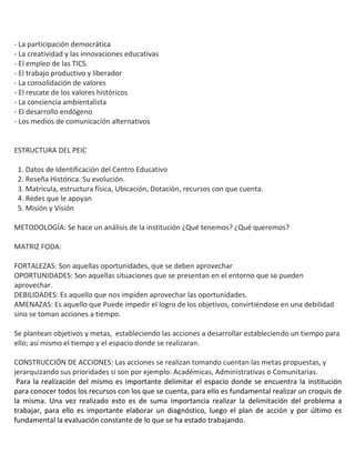 - La participación democrática
- La creatividad y las innovaciones educativas
- El empleo de las TICS.
- El trabajo productivo y liberador
- La consolidación de valores
- El rescate de los valores históricos
- La conciencia ambientalista
- El desarrollo endógeno
- Los medios de comunicación alternativos


ESTRUCTURA DEL PEIC

 1. Datos de Identificación del Centro Educativo
 2. Reseña Histórica. Su evolución.
 3. Matricula, estructura física, Ubicación, Dotación, recursos con que cuenta.
 4. Redes que le apoyan
 5. Misión y Visión

METODOLOGÍA: Se hace un análisis de la institución ¿Qué tenemos? ¿Qué queremos?

MATRIZ FODA:

FORTALEZAS: Son aquellas oportunidades, que se deben aprovechar
OPORTUNIDADES: Son aquellas situaciones que se presentan en el entorno que se pueden
aprovechar.
DEBILIDADES: Es aquello que nos impiden aprovechar las oportunidades.
AMENAZAS: Es aquello que Puede impedir el logro de los objetivos, convirtiéndose en una debilidad
sino se toman acciones a tiempo.

Se plantean objetivos y metas, estableciendo las acciones a desarrollar estableciendo un tiempo para
ello; así mismo el tiempo y el espacio donde se realizaran.

CONSTRUCCIÓN DE ACCIONES: Las acciones se realizan tomando cuentan las metas propuestas, y
jerarquizando sus prioridades si son por ejemplo: Académicas, Administrativas o Comunitarias.
 Para la realización del mismo es importante delimitar el espacio donde se encuentra la institución
para conocer todos los recursos con los que se cuenta, para ello es fundamental realizar un croquis de
la misma. Una vez realizado esto es de suma importancia realizar la delimitación del problema a
trabajar, para ello es importante elaborar un diagnóstico, luego el plan de acción y por último es
fundamental la evaluación constante de lo que se ha estado trabajando.
 