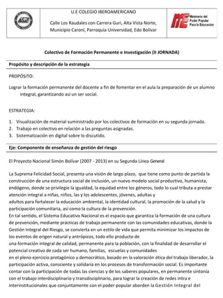 U.E COLEGIO IBEROAMERICANO

                    Calle Los Raudales con Carrera Guri, Alta Vista Norte,
                    Municipio Caroní, Parroquia Universidad, Edo Bolívar



                  Colectivo de Formación Permanente e Investigación (II JORNADA)

Propósito y descripción de la estrategia

PROPÓSITO:

Lograr la formación permanente del docente a fin de fomentar en el aula la preparación de un alumno
     integral, garantizando así un ser social.


ESTRATEGIA:

1. Visualización de material suministrado por los colectivos de formación en su segunda jornada.
2. Trabajo en colectivo en relación a las preguntas asignadas.
3. Sistematización en digital sobre lo discutido.

Eje: Componente de enseñanza de gestión del riesgo

El Proyecto Nacional Simón Bolívar (2007 - 2013) en su Segunda Línea General

La Suprema Felicidad Social, presenta una visión de largo plazo, que tiene como punto de partida la
construcción de una estructura social de inclusión, un nuevo modelo social productivo, humanista,
endógeno, donde se privilegie la igualdad, la equidad entre los géneros, todo lo cual tributa a prestar
atención integral a niñas, niños, las y los adolescentes, jóvenes, adultas y
adultos para fortalecer la educación ambiental, la identidad cultural, la promoción de la salud y la
participación comunitaria, así como la cultura de la prevención.
En tal sentido, el Sistema Educativo Nacional es el espacio que garantiza la formación de una cultura
de prevención, mediante prácticas de trabajo permanente con las comunidades educativas, donde la
Gestión Integral del Riesgo, se convierta en un estilo de vida que permita minimizar los impactos de
los eventos de origen natural y antrópicos, todo ello producto de
una formación integral de calidad, permanente para la población, con la finalidad de desarrollar el
potencial creativo de cada ser humano, familias, escuelas y comunidades
en el pleno ejercicio protagónico y democrático, basado en la valoración ética del trabajo liberador, la
participación activa, consciente y solidaria en los procesos de transformación social. Es importante
contar con la participación de todas las ciencias y de los saberes populares, en permanente sintonía
con el trabajo interdisciplinario y transdisciplinario, para lograr la creación de redes intra e
interinstitucionales que conjuntamente con el poder popular aborden la Gestión Integral del
 