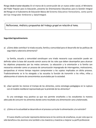 Riesgo desde el sector educativo. En el marco de la construcción de un nuevo orden social, el Ministerio
del Poder Popular para la Educación, presenta las Orientaciones Educativas para la Gestión Integral
del Riesgo en el Subsistema de Educación Básica del Sistema Educativo Venezolano, como parte
del Eje Integrador Ambiente y Salud Integral.

.

    Reflexiones, Análisis y propuestas del trabajo grupal en relación al tema.




Seguridad Agroalimentaria



a) ¿Cómo debe contribuir la triada escuela, familia y comunidad para el desarrollo de las políticas de
   seguridad y soberanía alimentaria?


    La familia, escuela y comunidad constituyen una triada necesaria cuya asociación puede ser
definida sobre la base del acuerdo común acerca de los roles que deben desempeñar para alcanzar
los objetivos propuestos por las metas comunes. La educación y la orientación a la familia son
necesarias entender como un proceso de comunicación impregnado de interrogantes, motivaciones,
perspectivas al mismo tiempo requiere comprometer a los sujetos implicados en dicho proceso.
Tradicionalmente se le ha otorgado a las escuelas la función de transmitir a los niños, niñas y
adolescentes el sistema de conocimientos acumulados por la sociedad.



b) ¿Qué opinión les merece el trompo de los alimentos, como estrategia pedagógica en la ruptura
   con el modelo neoliberal representado por la pirámide de los alimentos?


   Es una estrategia muy positiva ya que nos permite enseñarles a los estudiantes la manera
adecuada de consumir los alimentos dando como resultado una alimentación sana y balanceada.



c) ¿Cómo en la actualidad se desarrolla en el proceso curricular la alimentación y la nutrición?


    El nuevo diseño curricular representa democracia en los centros de enseñanza, es por esto que no
sólo beneficia a los alumnos sino también a los maestros y maestras a mejorar su perfil profesional.
 