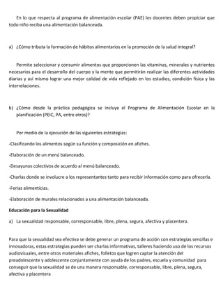 En lo que respecta al programa de alimentación escolar (PAE) los docentes deben propiciar que
todo niño reciba una alimentación balanceada.



a) ¿Cómo tributa la formación de hábitos alimentarios en la promoción de la salud integral?


    Permite seleccionar y consumir alimentos que proporcionen las vitaminas, minerales y nutrientes
necesarios para el desarrollo del cuerpo y la mente que permitirán realizar las diferentes actividades
diarias y así mismo lograr una mejor calidad de vida reflejado en los estudios, condición física y las
interrelaciones.



b) ¿Cómo desde la práctica pedagógica se incluye el Programa de Alimentación Escolar en la
   planificación (PEIC, PA, entre otros)?


   Por medio de la ejecución de las siguientes estrategias:

-Clasificando los alimentos según su función y composición en afiches.

-Elaboración de un menú balanceado.

-Desayunos colectivos de acuerdo al menú balanceado.

-Charlas donde se involucre a los representantes tanto para recibir información como para ofrecerla.

-Ferias alimenticias.

-Elaboración de murales relacionados a una alimentación balanceada.

Educación para la Sexualidad

a) La sexualidad responsable, corresponsable, libre, plena, segura, afectiva y placentera.


Para que la sexualidad sea efectiva se debe generar un programa de acción con estrategias sencillas e
innovadoras, estas estrategias pueden ser charlas informativas, talleres haciendo uso de los recursos
audiovisuales, entre otros materiales afiches, folletos que logren captar la atención del
preadolescente y adolescente conjuntamente con ayuda de los padres, escuela y comunidad para
conseguir que la sexualidad se de una manera responsable, corresponsable, libre, plena, segura,
afectiva y placentera
 