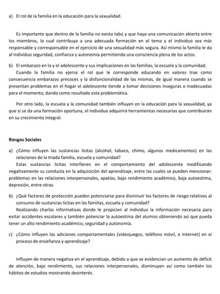 a) El rol de la familia en la educación para la sexualidad.


     Es importante que dentro de la familia no exista tabú y que haya una comunicación abierta entre
los miembros, lo cual contribuya a una adecuada formación en el tema y el individuo sea más
responsable y corresponsable en el ejercicio de una sexualidad más segura. Así mismo la familia le da
al individuo seguridad, confianza y autonomía permitiendo una consciencia plena de los actos.

b) El embarazo en la y el adolescente y sus implicaciones en las familias, la escuela y la comunidad.
   Cuando la familia no ejerce el rol que le corresponde educando en valores trae como
consecuencia embarazos precoces y la disfuncionalidad de las mismas, de igual manera cuando se
presentan problemas en el hogar el adolescente tiende a tomar decisiones inseguras o inadecuadas
para el momento, dando como resultado esta problemática.

    Por otro lado, la escuela y la comunidad también influyen en la educación para la sexualidad, ya
que si se da una formación oportuna, el individuo adquirirá herramientas necesarias que contribuirán
en su crecimiento integral.



Riesgos Sociales

a) ¿Cómo influyen las sustancias licitas (alcohol, tabaco, chimo, algunos medicamentos) en las
   relaciones de la triada familia, escuela y comunidad?
   Estas sustancias licitas interfieren en el comportamiento del adolescente modificando
negativamente su conducta en la adquisición del aprendizaje, entre las cuales se pueden mencionar:
problemas en las relaciones interpersonales, apatías, bajo rendimiento académico, baja autoestima,
depresión, entre otras.

b) ¿Qué factores de protección pueden potenciarse para disminuir los factores de riesgo relativos al
    consumo de sustancias licitas en las familias, escuela y comunidad?
    Realizando charlas informativas donde le propicien al individuo la información necesaria para
evitar accidentes escolares y también potenciar la autoestima del alumno obteniendo así que pueda
tener un alto rendimiento académico, seguridad y autonomía.

c) ¿Cómo influyen las adiciones comportamentales (videojuegos, teléfono móvil, e Internet) en el
   proceso de enseñanza y aprendizaje?


   Influyen de manera negativa en el aprendizaje, debido a que se evidencian un aumento de déficit
de atención, bajo rendimiento, sus relaciones interpersonales, disminuyen así como también los
hábitos de estudios mostrando desinterés.
 