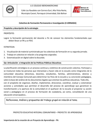 U.E COLEGIO IBEROAMERICANO

                    Calle Los Raudales con Carrera Guri, Alta Vista Norte,
                    Municipio Caroní, Parroquia Universidad, Edo Bolívar



                 Colectivo de Formación Permanente e Investigación (II JORNADA)

Propósito y descripción de la estrategia

PROPÓSITO:

Lograr la formación permanente del docente a fin de conocer los elementos fundamentales que
     deben llevar un PA y un PEIC

ESTRATEGIA:

1. Visualización de material suministrado por los colectivos de formación en su segunda jornada.
2. Trabajo en colectivo en relación a las preguntas asignadas.
3. Sistematización en digital sobre lo discutido.

Eje: Articulación e Integración de las Políticas Públicas Educativas

La planiﬁcación estratégica es un proceso continuo y sistémico de construcción colectiva. Participan y
se involucran todas las personas que interactúan y hacen vida en la escuela como integrantes de la
comunidad educativa (directivos, docentes, estudiantes, familias, administrativos, obreros y
miembros del Consejo Comunal) para determinar los ﬁnes de la escuela y su concreción pedagógica,
sobre la base del análisis de los documentos legales que orientan las políticas educativas. Todo ello,
con el propósito de organizar, diseñar, implementar, direccionar, coordinar, evaluar y sistematizar
acciones y actividades que permitan el desarrollo del proceso de aprendizaje que garanticen la
transformación y la apertura de la comunidad en el quehacer de la escuela al proyectar su acción
social y pedagógica en el proceso de formación de ciudadanía, así como, consolidación de una
educación emancipadora..

  Reflexiones, Análisis y propuestas del trabajo grupal en relación al tema.




           PROYECTO EDUCATIVO INTEGRAL COMUNITARIO – PROYECTO DE APRENDIZAJE


Importancia de la creación de un Proyecto de Aprendizaje - PA
 