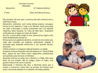 Sua vida e sua luta
Adaptação
Manezinho 12° Capitulo (último)
2° fase Tema: Servidores de Jesus.
São passados 18 anos apos a conversa dos dois meninos com a
enfermeira Inácia.
Manezinho, realmente, com muito esforço próprio, conseguiu
formar-se em medicina. E hoje o Dr. Manoel, muito procurado
em todo o Município e reside, juntamente com sua adorada
mãezinha, Dona Eduarda, na "Casa da Mae Boa", respeitável
instituição que se ergue no centro da cidade.
Seu Pai, o nosso velho amigo Sr. Jose, desencarnou alguns anos
antes de Manezinho formar-se.
Ninoca possui um gabinete dentário, ao lado de uma ampla sala,
onde esta instalado um moderno ambulatório, dirigido e
orientado pelo dedicado enfermeiro e seu querido marido-
Clemente.
Tidinho mantem um elegante salão de barbeiro na cidade.
Anastácia continua tomando conta da dispensa na "Cada da Mae
Boa", apesar de seus filhos serem negociantes estabelecidos
com grandes casas de secos e molhados.
Benvinda continua as voltas com o Neném e o Fifigo. São como
filhos do seu coração. Vão ao colégio, fazem as lições, mas
gostam mesmo e de varrer o quintal.
Observando o interesse dos dois, a Benvinda pensa que o
melhor a ensina-los a fazer bem os serviços de limpeza, pois
assim, mais tarde poderão vir a trabalhar na limpeza pública.
 