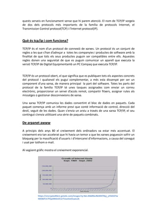 quests serveis en funcionament sense que hi parem atenció. El nom de TCP/IP sorgeix
de dos dels protocols més importants de la família de protocols Internet, el
Transmission Control protocol(TCP) i l'Internet protocol(IP).

Què és tcp/ip i com funciona?
TCP/IP és el nom d'un protocol de connexió de xarxes. Un protocol és un conjunt de
regles a les que s'han d’adreçar a totes les companyies i productes de software amb la
finalitat de que tots els seus productes puguin ser compatibles entre ells. Aquestes
regles donen una seguretat de que es puguin comunicar un aparell que executa la
versió TCP/IP de Digital Equipmentamb un PC Compaq que executa TCP/IP.

TCP/IP és un protocol obert, el que significa que es publiquen tots els aspectes concrets
del protocol i qualsevol els pugui complementar, a més esta dissenyat per ser un
component d'una xarxa, de manera principal la part del software. Totes les parts del
protocol de la família TCP/IP té unes tasques assignades com enviar un correu
electrònic, proporcionar un servei d’accés remot, compartir fitxers, assignar rutes als
missatges o gestionar desconnexions de xarxa.
Una xarxa TCP/IP comunica les dades convertint el bloc de dades en paquets. Cada
paquet comença amb un informe previ que conté informació de control, direcció del
destí, seguit de les dades. Quan s'envia un arxiu a través de una xarxa TCP/IP, el seu
contingut s'envia utilitzant una sèrie de paquets combinats.

De arpanet awww
A principis dels anys 80 el creixement dels ordinadors va estar més accentuat. El
creixement era tan accelerat que hi havia un temor a que les xarxes poguessin sofrir un
bloqueig per la massificació d'usuaris i d'intercanvi d'informacions, a causa del conegut
i usat per tothom e-mail.
Al següent gràfic mostra el creixement exponencial.

https://encryptedtbn1.gstatic.com/images?q=tbn:ANd9GcRkXR4TNyj_yYAIOZ7w
tMJ8dYJ17FQaXNtleVCUrTUzzIUoOuwLeA

 