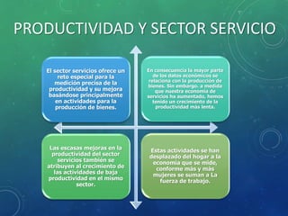 PRODUCTIVIDAD Y SECTOR SERVICIO
El sector servicios ofrece un
reto especial para la
medición precisa de la
productividad y su mejora
basándose principalmente
en actividades para la
producción de bienes.
En consecuencia la mayor parte
de los datos económicos se
relaciona con la producción de
bienes. Sin embargo. a medida
que nuestra economía de
servicios ha aumentado, hemos
tenido un crecimiento de la
productividad más lenta.
Las escasas mejoras en la
productividad del sector
servicios también se
atribuyen al crecimiento de
las actividades de baja
productividad en el mismo
sector.
Estas actividades se han
desplazado del hogar a la
economía que se mide,
conforme más y más
mujeres se suman a La
fuerza de trabajo.
 