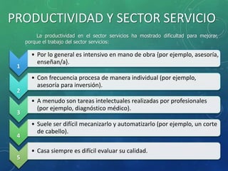 PRODUCTIVIDAD Y SECTOR SERVICIO
1
• Por lo general es intensivo en mano de obra {por ejemplo, asesoría,
enseñan/a}.
2
• Con frecuencia procesa de manera individual (por ejemplo,
asesoría para inversión).
3
• A menudo son tareas intelectuales realizadas por profesionales
(por ejemplo, diagnóstico médico).
4
• Suele ser difícil mecanizarlo y automatizarlo (por ejemplo, un corte
de cabello).
5
• Casa siempre es difícil evaluar su calidad.
La productividad en el sector servicios ha mostrado dificultad para mejorar,
porque el trabajo del sector servicios:
 