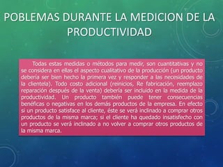 Todas estas medidas o métodos para medir, son cuantitativas y no
se considera en ellas el aspecto cualitativo de la producción (un producto
debería ser bien hecho la primera vez y responder a las necesidades de
la clientela). Todo costo adicional (reinicios, Re fabricación, reemplazo
reparación después de la venta) debería ser incluido en la medida de la
productividad. Un producto también puede tener consecuencias
benéficas o negativas en los demás productos de la empresa. En efecto
si un producto satisface al cliente, éste se verá inclinado a comprar otros
productos de la misma marca; si el cliente ha quedado insatisfecho con
un producto se verá inclinado a no volver a comprar otros productos de
la misma marca.
POBLEMAS DURANTE LA MEDICION DE LA
PRODUCTIVIDAD
 