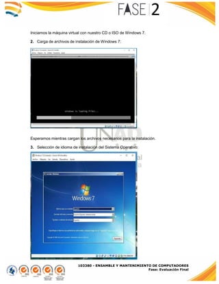 103380 - ENSAMBLE Y MANTENIMIENTO DE COMPUTADORES
Fase: Evaluación Final
Iniciamos la máquina virtual con nuestro CD o ISO de Windows 7.
2. Carga de archivos de instalación de Windows 7:
Esperamos mientras cargan los archivos necesarios para la instalación.
3. Selección de idioma de instalación del Sistema Operativo:
 
