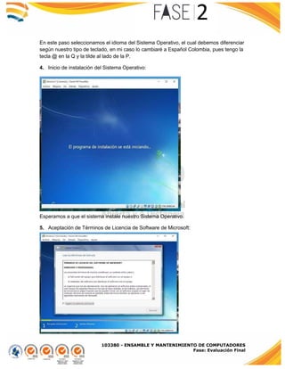 103380 - ENSAMBLE Y MANTENIMIENTO DE COMPUTADORES
Fase: Evaluación Final
En este paso seleccionamos el idioma del Sistema Operativo, el cual debemos diferenciar
según nuestro tipo de teclado, en mi caso lo cambiaré a Español Colombia, pues tengo la
tecla @ en la Q y la tilde al lado de la P.
4. Inicio de instalación del Sistema Operativo:
Esperamos a que el sistema instale nuestro Sistema Operativo.
5. Aceptación de Términos de Licencia de Software de Microsoft:
 