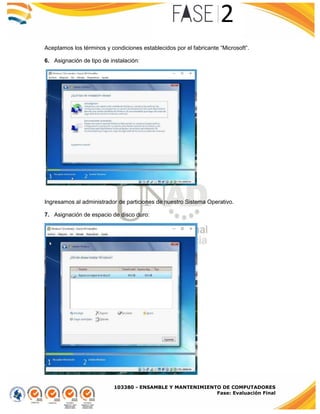 103380 - ENSAMBLE Y MANTENIMIENTO DE COMPUTADORES
Fase: Evaluación Final
Aceptamos los términos y condiciones establecidos por el fabricante “Microsoft”.
6. Asignación de tipo de instalación:
Ingresamos al administrador de particiones de nuestro Sistema Operativo.
7. Asignación de espacio de disco duro:
 