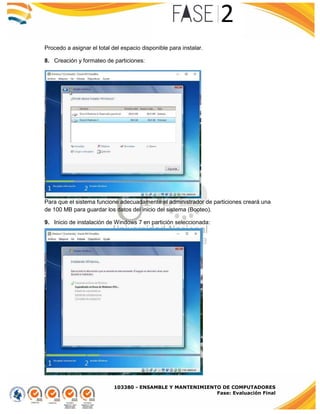 103380 - ENSAMBLE Y MANTENIMIENTO DE COMPUTADORES
Fase: Evaluación Final
Procedo a asignar el total del espacio disponible para instalar.
8. Creación y formateo de particiones:
Para que el sistema funcione adecuadamente el administrador de particiones creará una
de 100 MB para guardar los datos del inicio del sistema (Booteo).
9. Inicio de instalación de Windows 7 en partición seleccionada:
 
