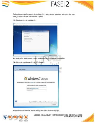 103380 - ENSAMBLE Y MANTENIMIENTO DE COMPUTADORES
Fase: Evaluación Final
Seleccionamos el proceso de instalación y asignamos prioridad alta, con ello nos
aseguramos de que instale más rápido.
13. Finalización de instalación:
En este paso apreciamos como está terminando nuestra instalación.
14. Inicio de configuración de Windows 7:
Asignamos un nombre de usuario y otro para nuestro equipo.
 