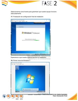 103380 - ENSAMBLE Y MANTENIMIENTO DE COMPUTADORES
Fase: Evaluación Final
Seleccionamos zona horaria para garantizar que nuestro equipo funcione
adecuadamente.
17. Finalización de configuración final de instalación:
Esperamos a que nuestro sistema termine su instalación.
18. Primer inicio de Windows 7:
 