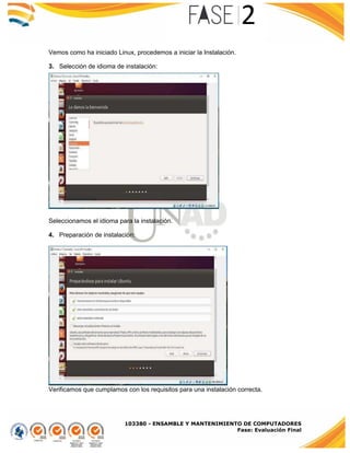 103380 - ENSAMBLE Y MANTENIMIENTO DE COMPUTADORES
Fase: Evaluación Final
Vemos como ha iniciado Linux, procedemos a iniciar la Instalación.
3. Selección de idioma de instalación:
Seleccionamos el idioma para la instalación.
4. Preparación de instalación:
Verificamos que cumplamos con los requisitos para una instalación correcta.
 