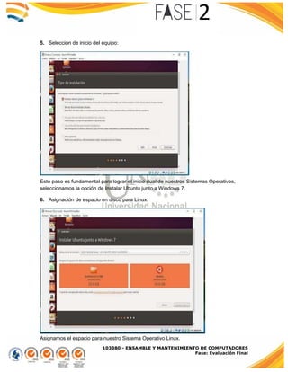 103380 - ENSAMBLE Y MANTENIMIENTO DE COMPUTADORES
Fase: Evaluación Final
5. Selección de inicio del equipo:
Este paso es fundamental para lograr el inicio dual de nuestros Sistemas Operativos,
seleccionamos la opción de Instalar Ubuntu junto a Windows 7.
6. Asignación de espacio en disco para Linux:
Asignamos el espacio para nuestro Sistema Operativo Linux.
 