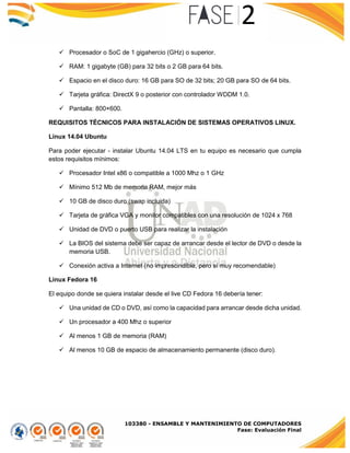 103380 - ENSAMBLE Y MANTENIMIENTO DE COMPUTADORES
Fase: Evaluación Final
 Procesador o SoC de 1 gigahercio (GHz) o superior.
 RAM: 1 gigabyte (GB) para 32 bits o 2 GB para 64 bits.
 Espacio en el disco duro: 16 GB para SO de 32 bits; 20 GB para SO de 64 bits.
 Tarjeta gráfica: DirectX 9 o posterior con controlador WDDM 1.0.
 Pantalla: 800×600.
REQUISITOS TÉCNICOS PARA INSTALACIÓN DE SISTEMAS OPERATIVOS LINUX.
Linux 14.04 Ubuntu
Para poder ejecutar - instalar Ubuntu 14.04 LTS en tu equipo es necesario que cumpla
estos requisitos mínimos:
 Procesador Intel x86 o compatible a 1000 Mhz o 1 GHz
 Mínimo 512 Mb de memoria RAM, mejor más
 10 GB de disco duro (swap incluida)
 Tarjeta de gráfica VGA y monitor compatibles con una resolución de 1024 x 768
 Unidad de DVD o puerto USB para realizar la instalación
 La BIOS del sistema debe ser capaz de arrancar desde el lector de DVD o desde la
memoria USB.
 Conexión activa a Internet (no imprescindible, pero sí muy recomendable)
Linux Fedora 16
El equipo donde se quiera instalar desde el live CD Fedora 16 debería tener:
 Una unidad de CD o DVD, así como la capacidad para arrancar desde dicha unidad.
 Un procesador a 400 Mhz o superior
 Al menos 1 GB de memoria (RAM)
 Al menos 10 GB de espacio de almacenamiento permanente (disco duro).
 