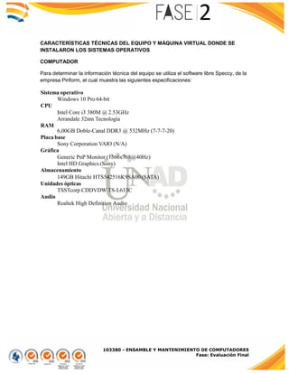 103380 - ENSAMBLE Y MANTENIMIENTO DE COMPUTADORES
Fase: Evaluación Final
CARACTERÍSTICAS TÉCNICAS DEL EQUIPO Y MÁQUINA VIRTUAL DONDE SE
INSTALARON LOS SISTEMAS OPERATIVOS
COMPUTADOR
Para determinar la información técnica del equipo se utiliza el software libre Speccy, de la
empresa Piriform, el cual muestra las siguientes especificaciones:
Sistema operativo
Windows 10 Pro 64-bit
CPU
Intel Core i3 380M @ 2.53GHz
Arrandale 32nm Tecnología
RAM
6,00GB Doble-Canal DDR3 @ 532MHz (7-7-7-20)
Placa base
Sony Corporation VAIO (N/A)
Gráfica
Generic PnP Monitor (1366x768@40Hz)
Intel HD Graphics (Sony)
Almacenamiento
149GB Hitachi HTS542516K9SA00 (SATA)
Unidades ópticas
TSSTcorp CDDVDW TS-L633C
Audio
Realtek High Definition Audio
 
