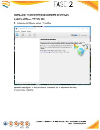 103380 - ENSAMBLE Y MANTENIMIENTO DE COMPUTADORES
Fase: Evaluación Final
INSTALACIÓN Y CONFIGURACIÓN DE SISTEMAS OPERATIVOS
MAQUINA VIRTUAL - VIRTUAL BOX
1. Instalación de Máquina Virtual - VirtualBox:
Teniendo descargada la máquina virtual “VirtualBox” de la web oficial del autor,
procedemos a instalarla.
 