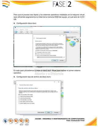 103380 - ENSAMBLE Y MANTENIMIENTO DE COMPUTADORES
Fase: Evaluación Final
Para que el proceso sea rápido y los sistemas operativos instalados en la máquina virtual
sean eficientes asignaremos la mitad de la memoria RAM del equipo, el cual será de 3,072
GB.
4. Configuración disco duro:
En este paso procedemos a crear un disco duro virtual para instalar el primer sistema
operativo.
5. Configuración tipo de archivo de disco duro:
 
