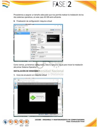 103380 - ENSAMBLE Y MANTENIMIENTO DE COMPUTADORES
Fase: Evaluación Final
Procedemos a asignar un tamaño adecuado que nos permita realizar la instalación de los
dos sistemas operativos, en este caso 40 GB será suficiente.
8. Finalización de configuración máquina virtual:
Como vemos, ya tenemos configurada y lista la máquina virtual para iniciar la instalación
del primer Sistema Operativo.
INSTALACIÓN DE WINDOWS 7
1. Inicio de emulación en máquina virtual:
 