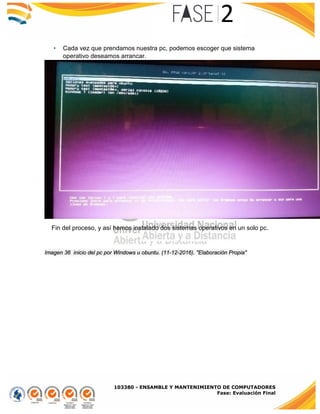 103380 - ENSAMBLE Y MANTENIMIENTO DE COMPUTADORES
Fase: Evaluación Final
• Cada vez que prendamos nuestra pc, podemos escoger que sistema
operativo deseamos arrancar.
Imagen 36 inicio del pc por Windows u obuntu. (11-12-2016). "Elaboración Propia"
Fin del proceso, y así hemos instalado dos sistemas operativos en un solo pc.
 