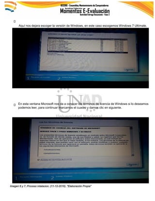 Aquí nos dejara escoger la versión de Windows, en este caso escogemos Windows 7 Ultímate.
Imagen 6 y 7. Proceso intalacion. (11-12-2016). "Elaboración Propia"
En esta ventana Microsoft nos da a conocer los términos de licencia de Windows si lo deseamos
podemos leer, para continuar marcamos el cuadro y damos clic en siguiente.
 