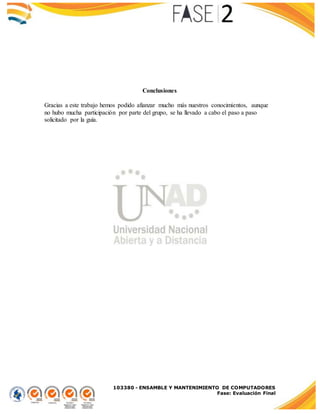 103380 - ENSAMBLE Y MANTENIMIENTO DE COMPUTADORES
Fase: Evaluación Final
Conclusiones
Gracias a este trabajo hemos podido afianzar mucho más nuestros conocimientos, aunque
no hubo mucha participación por parte del grupo, se ha llevado a cabo el paso a paso
solicitado por la guía.
 