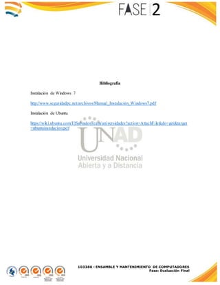 103380 - ENSAMBLE Y MANTENIMIENTO DE COMPUTADORES
Fase: Evaluación Final
Bibliografía
Instalación de Windows 7
http://www.seguridadpc.net/archivos/Manual_Instalacion_Windows7.pdf
Instalación de Ubuntu
https://wiki.ubuntu.com/ElSalvadorTeam/universidades?action=AttachFile&do=get&target
=ubuntuinstalacion.pdf
 