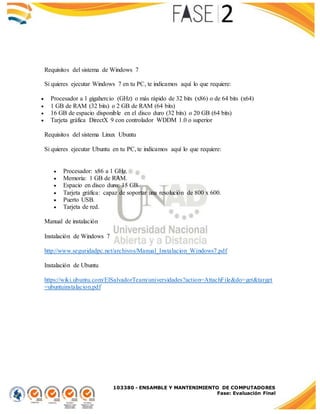 103380 - ENSAMBLE Y MANTENIMIENTO DE COMPUTADORES
Fase: Evaluación Final
Requisitos del sistema de Windows 7
Si quieres ejecutar Windows 7 en tu PC, te indicamos aquí lo que requiere:
 Procesador a 1 gigahercio (GHz) o más rápido de 32 bits (x86) o de 64 bits (x64)
 1 GB de RAM (32 bits) o 2 GB de RAM (64 bits)
 16 GB de espacio disponible en el disco duro (32 bits) o 20 GB (64 bits)
 Tarjeta gráfica DirectX 9 con controlador WDDM 1.0 o superior
Requisitos del sistema Linux Ubuntu
Si quieres ejecutar Ubuntu en tu PC, te indicamos aquí lo que requiere:
 Procesador: x86 a 1 GHz.
 Memoria: 1 GB de RAM.
 Espacio en disco duro: 15 GB.
 Tarjeta gráfica: capaz de soportar una resolución de 800 x 600.
 Puerto USB.
 Tarjeta de red.
Manual de instalación
Instalación de Windows 7
http://www.seguridadpc.net/archivos/Manual_Instalacion_Windows7.pdf
Instalación de Ubuntu
https://wiki.ubuntu.com/ElSalvadorTeam/universidades?action=AttachFile&do=get&target
=ubuntuinstalacion.pdf
 