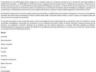 El alcoholismo es una enfermedad crónica, progresiva y a menudo mortal; es un trastorno primario y no un síntoma de otras enfermedades o
problemas emocionales. . La OMS define el alcoholismo como la ingestión diaria de alcohol superior a 50 gramos en la mujer y 70 gramos en el
hombre (una copa de licor o un combinado tiene aproximadamente 40 gramos de alcohol, un cuarto de litro de vino 30 gramos y un cuarto de
litro de cerveza 15 gramos). El alcoholismo parece ser producido por la combinación de diversos factores fisiológicos, psicológicos y genéticos. Se
caracteriza por una dependencia emocional y a veces orgánica del alcohol, y produce un daño cerebral progresivo y finalmente la muerte.
El alcoholismo afecta más a los varones adultos, pero está aumentando su incidencia entre las mujeres y los jóvenes. El consumo y los problemas
derivados del alcohol están aumentando en todo Occidente desde 1980, incluyendo Estados Unidos, la Unión Europea y los antiguos países del
este, así como en los países en vías de des
El consumo del alcohol, ha sido reconocido como un factor de integración social y favorecedor de la convivencia". Esto es, el alcohol es una de
las bebidas embriagantes, consumidas con moderación y en los contextos permitidos, reduce la tensión, desinhibe y provoca sensaciones de
bienestar. Los bebedores "normales" disfrutan de las bebidas por esos efectos placenteros y aprecian diferentes calidades de bebidas.
Desafortunadamente, proporciones variables de individuos en la población presentan problemas en su salud y en sus relaciones interpersonales
a causa del consumo inmoderado de alcohol
Efectos
Ansiedad
Baja autoestima
Malas compañías
Depresión
Timidez
Genética
Problemas económicos
Malas relaciones
El clima
Las amistades
 