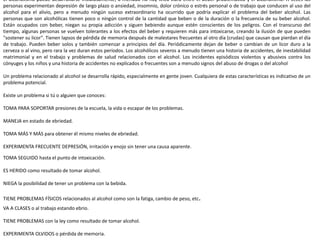 El alcoholismo puede desarrollarse insidiosamente; a menudo no hay línea clara entre el beber problemático y el alcoholismo. A veces las
personas experimentan depresión de largo plazo o ansiedad, insomnio, dolor crónico o estrés personal o de trabajo que conducen al uso del
alcohol para el alivio, pero a menudo ningún suceso extraordinario ha ocurrido que podría explicar el problema del beber alcohol. Las
personas que son alcohólicas tienen poco o ningún control de la cantidad que beben o de la duración o la frecuencia de su beber alcohol.
Están ocupados con beber, niegan su propia adicción y siguen bebiendo aunque estén conscientes de los peligros. Con el transcurso del
tiempo, algunas personas se vuelven tolerantes a los efectos del beber y requieren más para intoxicarse, creando la ilusión de que pueden
"sostener su licor". Tienen lapsos de pérdida de memoria después de malestares frecuentes al otro día (crudas) que causan que pierdan el día
de trabajo. Pueden beber solos y también comenzar a principios del día. Periódicamente dejan de beber o cambian de un licor duro a la
cerveza o al vino, pero rara la vez duran estos períodos. Los alcohólicos severos a menudo tienen una historia de accidentes, de inestabilidad
matrimonial y en el trabajo y problemas de salud relacionados con el alcohol. Los incidentes episódicos violentos y abusivos contra los
cónyuges y los niños y una historia de accidentes no explicados o frecuentes son a menudo signos del abuso de drogas o del alcohol
Un problema relacionado al alcohol se desarrolla rápido, especialmente en gente joven. Cualquiera de estas características es indicativo de un
problema potencial.
Existe un problema si tú o alguien que conoces:
TOMA PARA SOPORTAR presiones de la escuela, la vida o escapar de los problemas.
MANEJA en estado de ebriedad.
TOMA MÁS Y MÁS para obtener él mismo niveles de ebriedad.
EXPERIMENTA FRECUENTE DEPRESIÓN, irritación y enojo sin tener una causa aparente.
TOMA SEGUIDO hasta el punto de intoxicación.
ES HERIDO como resultado de tomar alcohol.
NIEGA la posibilidad de tener un problema con la bebida.
TIENE PROBLEMAS FÍSICOS relacionados al alcohol como son la fatiga, cambio de peso, etc.
VA A CLASES o al trabajo estando ebrio.
TIENE PROBLEMAS con la ley como resultado de tomar alcohol.
EXPERIMENTA OLVIDOS o pérdida de memoria.
 