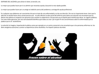 DEPENDE DEL ALCOHOL para aliviar el dolor, la tensión, etc.
Lo mejor que puedes hacer por ti es admitir que necesitas ayuda y buscarla lo más rápido posible.
Lo mejor que puedes hacer por un amigo es hablarle acerca del problema y conseguirle ayuda profesional.
En cualquier caso debemos ser conscientes de que se trata de una enfermedad y no de una elección. Por eso es importante tener claro que la
adicción al alcohol tiene otras consecuencias que no sólo afectan la vida social del enfermo para darle una solución me encantaría que se
dieran mas platicas al respecto con personas que cuenten su experiencia .Sé que esto ya se imparte pero tendría que darse en lugares públicos.
Con esto todos ganarían, por eso sería bastante benéfico que todos se unan por el gran fin de concientizarse sobre la enfermedad que se
padece que es el alcoholismo
La solución la imagino, impartiendo la plática como por ejemplo en un centro comercial y me encantaría que a las personas enfermas no. les
diera vergüenza acercarse y contar su experiencia como alcohólico. he impartir platicas vecinales
 