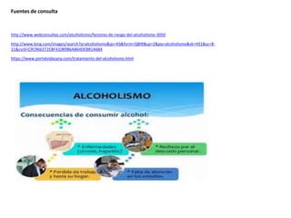 Fuentes de consulta
http://www.webconsultas.com/alcoholismo/factores-de-riesgo-del-alcoholismo-3050
http://www.bing.com/images/search?q=alcoholismo&qs=AS&form=QBIR&sp=2&pq=alcoholismo&sk=HS1&sc=8-
11&cvid=C9C966372CBF41089B6A864DEBB1A684
https://www.portalvidasana.com/tratamiento-del-alcoholismo.html
 