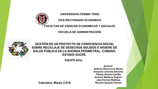 UNIVERSIDAD FERMIN TORO
VICE-RECTORADO ACADEMICO
FACULTAD DE CIENCIAS ECONOMICAS Y SOCIALES
ESCUELA DE ADMINISTRACIÓN
GESTIÓN DE UN PROYECTO DE CONSCIENCIA SOCIAL
SOBRE RECICLAJE DE DESECHOS SOLIDOS E HIGIENE DE
SALUD PÚBLICA EN LA AVENIDA PERIMETRAL, CUMANÁ,
ESTADO SUCRE.
Autores:
Antonia Ghannoum Mardo
Oneymar Jimenez Sánchez
Tibisay Gomez Castillo
Arianny Matheus Segnini
José Herrera Matheus
Ricardo Quijada ChavesCabudare, Marzo 2.019
EQUIPO AZUL
 