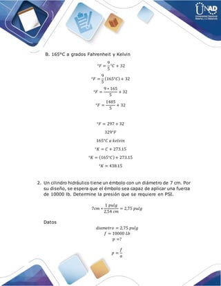 B. 165°C a grados Fahrenheit y Kelvin
°𝐹 =
9
5
°𝐶 + 32
°𝐹 =
9
5
(165°𝐶)+ 32
°𝐹 =
9 ∗ 165
5
+ 32
°𝐹 =
1485
5
+ 32
°𝐹 = 297 + 32
329°𝐹
165°𝐶 𝑎 𝑘𝑒𝑙𝑣𝑖𝑛
°𝐾 = 𝐶 + 273.15
°𝐾 = (165°𝐶)+ 273.15
°𝐾 = 438.15
2. Un cilindro hidráulico tiene un émbolo con un diámetro de 7 cm. Por
su diseño, se espera que el émbolo sea capaz de aplicar una fuerza
de 10000 lb. Determine la presión que se requiere en PSI.
7𝑐𝑚 ∗
1 𝑝𝑢𝑙𝑔
2,54 𝑐𝑚
= 2,75 𝑝𝑢𝑙𝑔
Datos
𝑑𝑖𝑎𝑚𝑒𝑡𝑟𝑜 = 2,75 𝑝𝑢𝑙𝑔
𝑓 = 10000 𝐿𝑏
𝑝 =?
𝑝 =
𝑓
𝑎
 