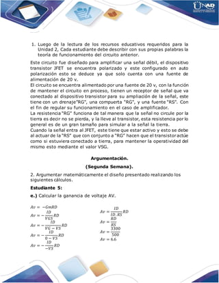1. Luego de la lectura de los recursos educativos requeridos para la
Unidad 2, Cada estudiante debe describir con sus propias palabras la
teoría de funcionamiento del circuito anterior.
Este circuito fue diseñado para amplificar una señal débil, el dispositivo
transistor JFET se encuentra polarizado y este configurado en auto
polarización esto se deduce ya que solo cuenta con una fuente de
alimentación de 20 v.
El circuito se encuentra alimentado por una fuente de 20 v, con la función
de mantener el circuito en proceso, tienen un receptor de señal que va
conectado al dispositivo transistor para su ampliación de la señal, este
tiene con un drenaje”RG”, una compuerta “RG”, y una fuente “RS”. Con
el fin de regular su funcionamiento en el caso de amplificador.
La resistencia “RG” funciona de tal manera que la señal no circule por la
tierra es decir no se pierda, y la lleve al transistor, esta resistencia por lo
general es de un gran tamaño para simular a la señal la tierra.
Cuando la señal entra al JFET, este tiene que estar activo y esto se debe
al actuar de la “RS” que con conjunto a “RG” hacen que el transistoractúe
como si estuviera conectado a tierra, para mantener la operatividad del
mismo esto mediante el valor VSG.
Argumentación.
(Segunda Semana).
2. Argumentar matemáticamente el diseño presentado realizando los
siguientes cálculos.
Estudiante 5:
e.) Calcular la ganancia de voltaje AV.
𝐴𝑣 = −𝐺𝑚𝑅𝐷
𝐴𝑣 = −
𝐼𝐷
𝑉𝐺𝑆
𝑅𝐷
𝐴𝑣 = −
𝐼𝐷
𝑉𝐺 − 𝑉𝑆
𝑅𝐷
𝐴𝑣 = −
𝐼𝐷
0 − 𝑉𝑆
𝑅𝐷
𝐴𝑣 = −
𝐼𝐷
−𝑉𝑆
𝑅𝐷
𝐴𝑣 =
𝐼𝐷
𝐼𝐷. 𝑅𝑆
𝑅𝐷
𝐴𝑣 =
𝑅𝐷
𝑅𝑆
𝐴𝑣 =
3300
500
𝐴𝑣 = 6.6
 