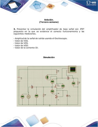 Solución.
(Tercera semana)
3. Presentar la simulación del amplificador de baja señal con JFET
propuesto en la que se evidencie el correcto funcionamiento y las
siguientes mediciones.
- Amplitud de la señal de salida usando el Osciloscopio.
- Valor de VGS.
- Valor de VDS.
- Valor de VGD.
- Valor de la corriente ID.
Simulación
 
